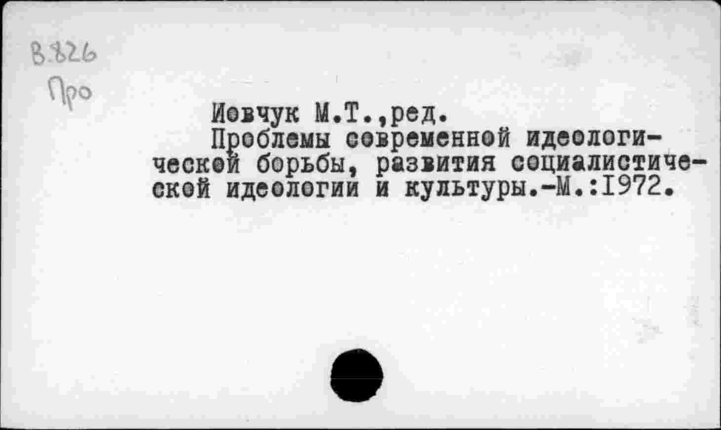 ﻿В.Ш>
\Ъо
Иовчук М.Т.,ред.
Проблемы современной идеологической борьбы, развития социалистической идеологии и культуры.-М.:1972.